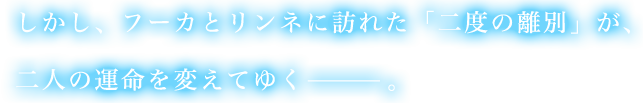 しかし、フーカとリンネに訪れた「二度の離別」が、二人の運命を変えてゆく—。